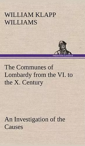 The Communes of Lombardy from the VI. to the X. Century An Investigation of the Causes Which Led to the Development Of Municipal Unity Among the Lombard Communes. cover