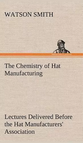 The Chemistry of Hat Manufacturing Lectures Delivered Before the Hat Manufacturers' Association cover