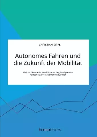 Autonomes Fahren und die Zukunft der Mobilität. Welche ökonomischen Faktoren begünstigen den Fortschritt der Automobilindustrie? cover