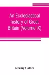 An ecclesiastical history of Great Britain (Volume IX); chiefly of England, from the first planting of Christianity, to the end of the reign of King Charles the Second; with a brief account of the affairs of religion in Ireland. Collected from the best... cover