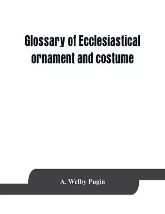 Glossary of ecclesiastical ornament and costume, compiled from ancient authorities and examples cover