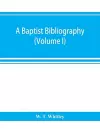 A Baptist bibliography; being a register of the chief materials for Baptist history, whether in manuscript or in print, preserved in Great Britain, Ireland, and the colonies (Volume I) cover