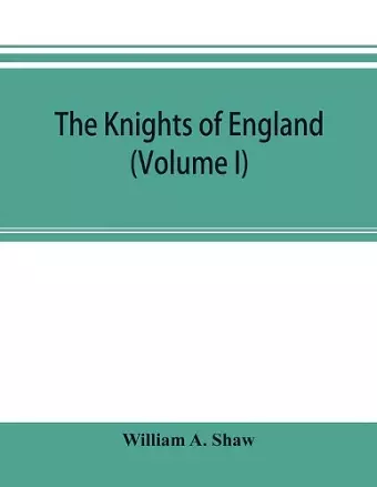 The knights of England; a complete record from the earliest time to the present day of the knights of all the orders of chivalry in England, Scotland, and Ireland, and of knights bachelors (Volume I) cover