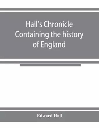 Hall's chronicle; containing the history of England, during the reign of Henry the Fourth, and the succeeding monarchs, to the end of the reign of Henry the Eighth, in which are particularly described the manners and customs of those periods cover