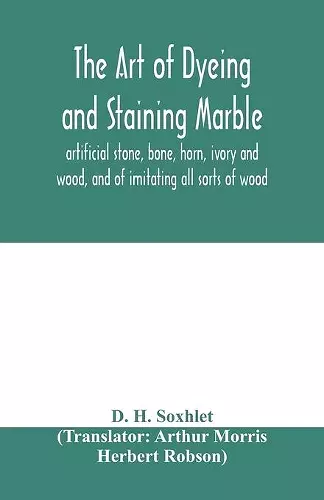 The art of dyeing and staining marble, artificial stone, bone, horn, ivory and wood, and of imitating all sorts of wood; a practical handbook for the use of joiners, turners, manufacturers of fancy goods, stick and umbrella makers, comb makers, etc. cover