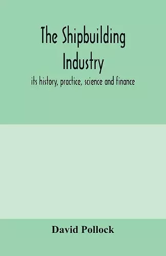 The shipbuilding industry; its history, practice, science and finance cover