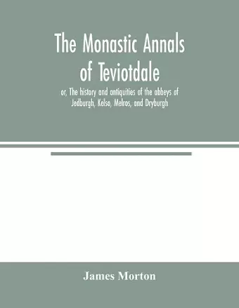 The monastic annals of Teviotdale, or, The history and antiquities of the abbeys of Jedburgh, Kelso, Melros, and Dryburgh cover