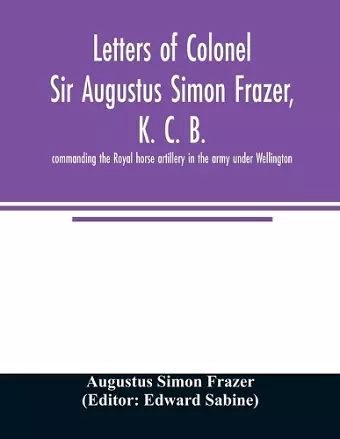 Letters of Colonel Sir Augustus Simon Frazer, K. C. B. commanding the Royal horse artillery in the army under Wellington. Written during the peninsular and Waterloo campaigns cover