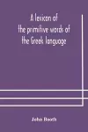 A lexicon of the primitive words of the Greek language, inclusive of several leading derivatives, upon a new plan of arrangement; for the use of schools and private persons cover