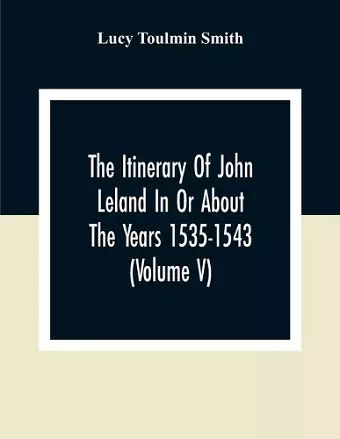 The Itinerary Of John Leland In Or About The Years 1535-1543 (Volume V) Parts IX, X, And XI; With Two Appendices, A Glossary, And General Index cover