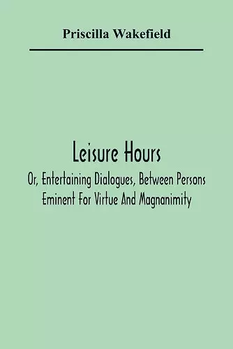 Leisure Hours; Or, Entertaining Dialogues, Between Persons Eminent For Virtue And Magnanimity. The Characters Drawn From Ancient And Modern History, Designed As Lessons Of Morality For Youth cover