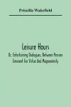 Leisure Hours; Or, Entertaining Dialogues, Between Persons Eminent For Virtue And Magnanimity. The Characters Drawn From Ancient And Modern History, Designed As Lessons Of Morality For Youth cover