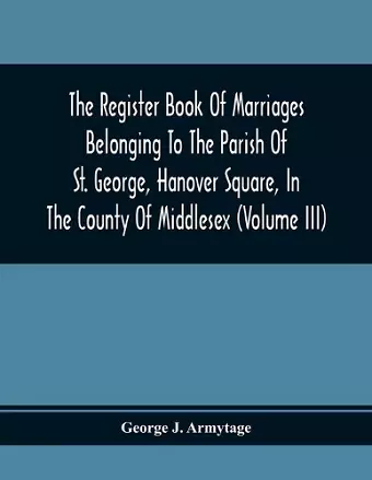 The Register Book Of Marriages Belonging To The Parish Of St. George, Hanover Square, In The County Of Middlesex (Volume Iii) cover