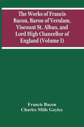 The Works Of Francis Bacon, Baron Of Verulam, Viscount St. Alban, And Lord High Chancellor Of England (Volume I) cover