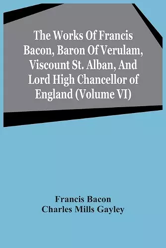 The Works Of Francis Bacon, Baron Of Verulam, Viscount St. Alban, And Lord High Chancellor Of England (Volume Vi) cover