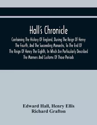 Hall'S Chronicle; Containing The History Of England, During The Reign Of Henry The Fourth, And The Succeeding Monarchs, To The End Of The Reign Of Henry The Eighth, In Which Are Particularly Described The Manners And Customs Of Those Periods cover