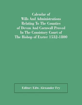Calendar Of Wills And Administrations Relating To The Counties Of Devon And Cornwall Proved In The Consistory Court Of The Bishop Of Exeter 1532-1800 cover