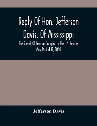 Reply Of Hon. Jefferson Davis, Of Mississippi, The Speech Of Senator Douglas, In The U.S. Senate, May 16 And 17, 1860 cover