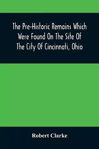 The Pre-Historic Remains Which Were Found On The Site Of The City Of Cincinnati, Ohio cover