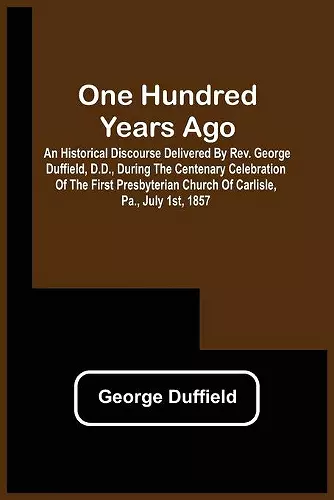 One Hundred Years Ago; An Historical Discourse Delivered By Rev. George Duffield, D.D., During The Centenary Celebration Of The First Presbyterian Church Of Carlisle, Pa., July 1St, 1857 cover