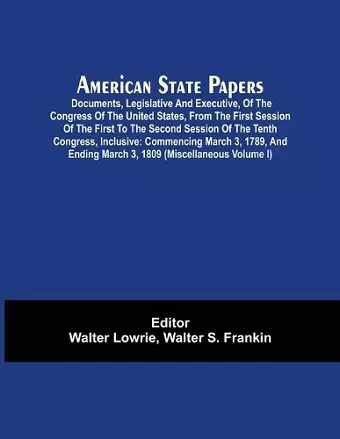 American State Papers; Documents, Legislative And Executive, Of The Congress Of The United States, From The First Session Of The First To The Second Session Of The Tenth Congress, Inclusive cover