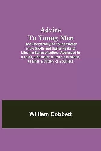 Advice To Young Men; And (Incidentally) To Young Women In The Middle And Higher Ranks Of Life. In A Series Of Letters, Addressed To A Youth, A Bachelor, A Lover, A Husband, A Father, A Citizen, Or A Subject. cover