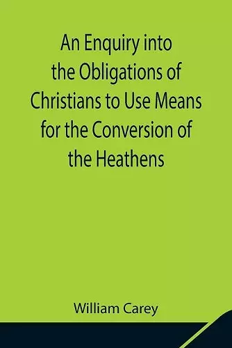 An Enquiry into the Obligations of Christians to Use Means for the Conversion of the Heathens; In Which the Religious State of the Different Nations of the World, the Success of Former Undertakings, and the Practicability of Further Undertakings, Are Co... cover