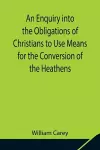 An Enquiry into the Obligations of Christians to Use Means for the Conversion of the Heathens; In Which the Religious State of the Different Nations of the World, the Success of Former Undertakings, and the Practicability of Further Undertakings, Are Co... cover