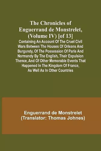 The Chronicles of Enguerrand de Monstrelet, (Volume IV) [of 13]; Containing an account of the cruel civil wars between the houses of Orleans and Burgundy, of the possession of Paris and Normandy by the English, their expulsion thence, and of other memora... cover