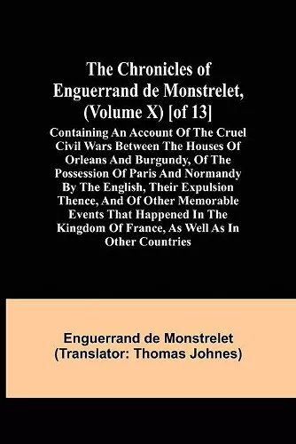 The Chronicles of Enguerrand de Monstrelet, (Volume X) [of 13]; Containing an account of the cruel civil wars between the houses of Orleans and Burgundy, of the possession of Paris and Normandy by the English, their expulsion thence, and of other memorab... cover