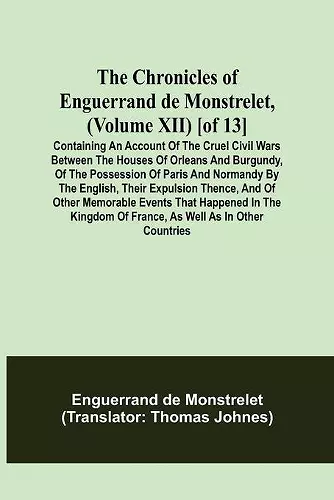 The Chronicles of Enguerrand de Monstrelet, (Volume XII) [of 13]; Containing an account of the cruel civil wars between the houses of Orleans and Burgundy, of the possession of Paris and Normandy by the English, their expulsion thence, and of other memor... cover