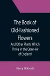 The Book of Old-Fashioned Flowers; And Other Plants Which Thrive in the Open-Air of England cover
