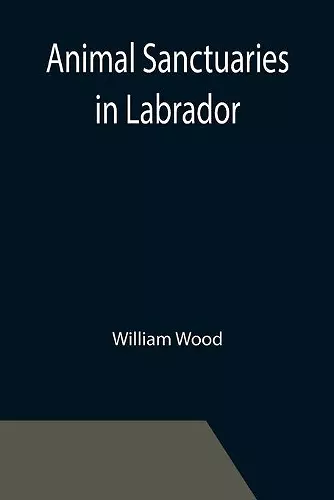 Animal Sanctuaries in Labrador; An Address Presented by Lt.-Colonel William Wood, F.R.S.C. before the Second Annual Meeting of the Commission of Conservation at Quebec, January, 1911 cover