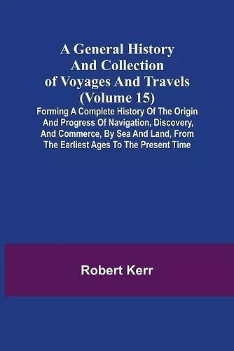 A General History and Collection of Voyages and Travels (Volume 15); Forming A Complete History Of The Origin And Progress Of Navigation, Discovery, And Commerce, By Sea And Land, From The Earliest Ages To The Present Time cover