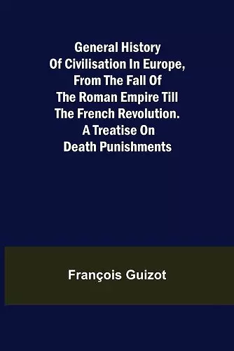 General History of Civilisation in Europe, From the Fall of the Roman Empire Till the French Revolution. A Treatise on Death Punishments. cover