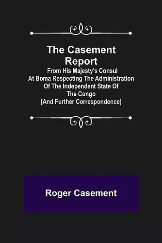 The Casement Report; from His Majesty's Consul at Boma Respecting the Administration of the Independent State of the Congo [and Further Correspondence] cover