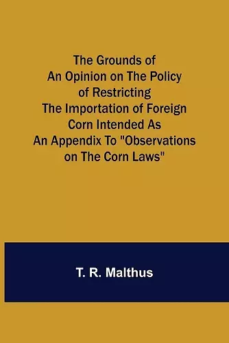 The Grounds of an Opinion on the Policy of Restricting the Importation of Foreign Corn Intended as an appendix to Observations on the corn laws cover