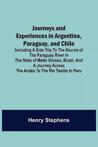 Journeys and Experiences in Argentina, Paraguay, and Chile; Including a Side Trip to the Source of the Paraguay River in the State of Matto Grosso, Brazil, and a Journey Across the Andes to the Rio Tambo in Peru cover