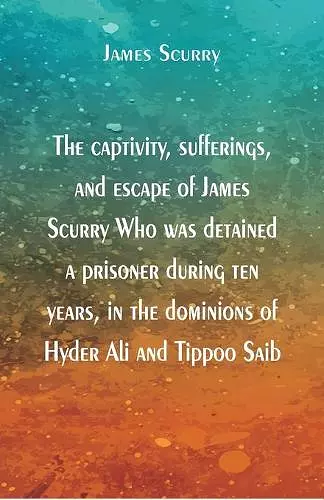The captivity, sufferings, and escape of James Scurry Who was detained a prisoner during ten years, in the dominions of Hyder Ali and Tippoo Saib cover