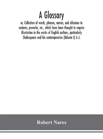 A glossary; or, Collection of words, phrases, names, and allusions to customs, proverbs, etc., which have been thought to require illustration in the works of English authors, particularly Shakespeare and his contemporaries (Volume I) A.-J. cover