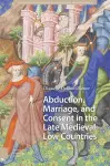 Abduction, Marriage, and Consent in the Late Medieval Low Countries cover