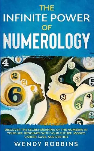 The Infinite Power of Numerology; Discover The Secret Meaning Of The Numbers In Your Life, Resonate With Your Future, Money, Career, Love, And Destiny cover