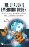 The Dragon's Emerging Order: Sino-centric Multilateralism And Global Responses cover
